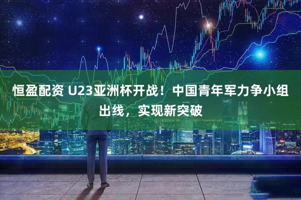 恒盈配资 U23亚洲杯开战！中国青年军力争小组出线，实现新突破
