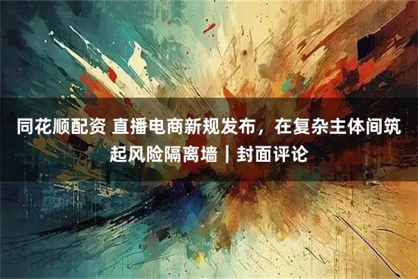 同花顺配资 直播电商新规发布，在复杂主体间筑起风险隔离墙｜封面评论