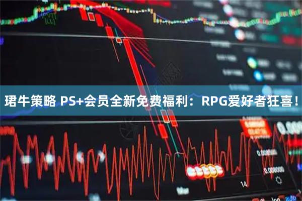 珺牛策略 PS+会员全新免费福利：RPG爱好者狂喜！