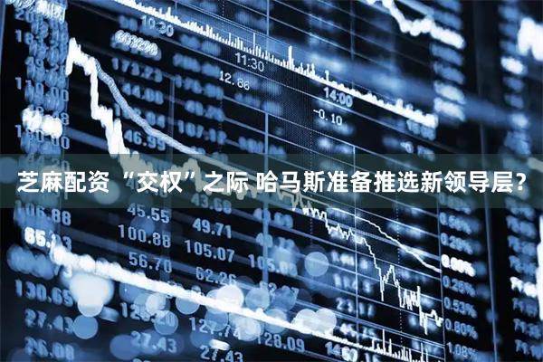 芝麻配资 “交权”之际 哈马斯准备推选新领导层？