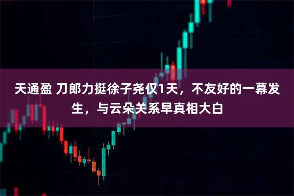 天通盈 刀郎力挺徐子尧仅1天，不友好的一幕发生，与云朵关系早真相大白