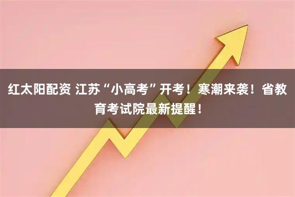 红太阳配资 江苏“小高考”开考！寒潮来袭！省教育考试院最新提醒！