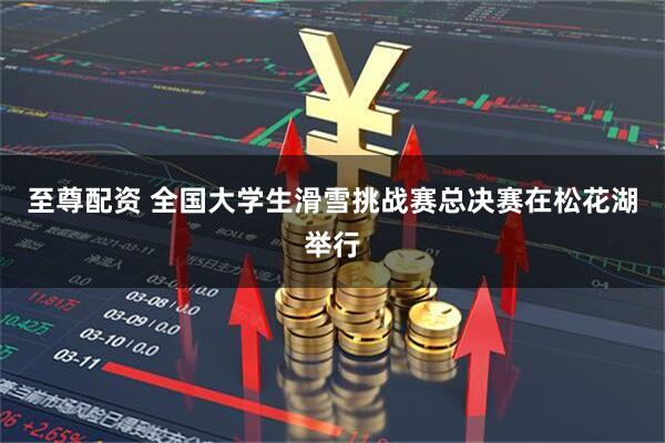 至尊配资 全国大学生滑雪挑战赛总决赛在松花湖举行