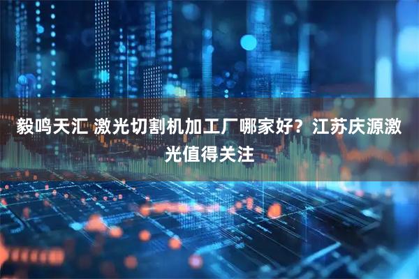 毅鸣天汇 激光切割机加工厂哪家好？江苏庆源激光值得关注
