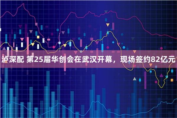 泸深配 第25届华创会在武汉开幕，现场签约82亿元