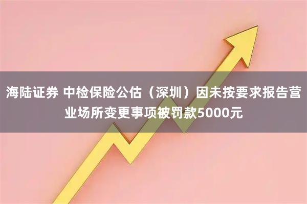 海陆证券 中检保险公估（深圳）因未按要求报告营业场所变更事项被罚款5000元