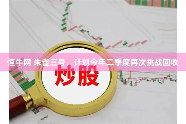 恒牛网 朱雀三号，计划今年二季度再次挑战回收
