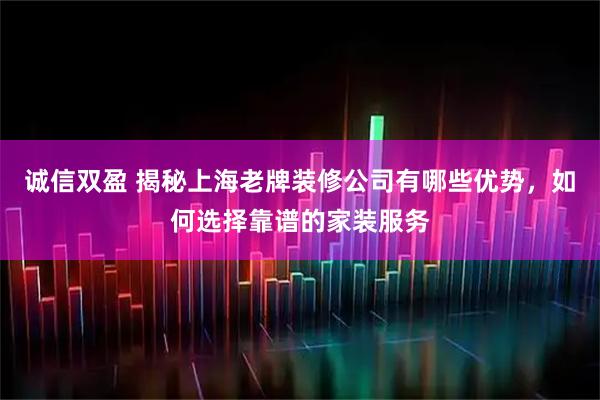 诚信双盈 揭秘上海老牌装修公司有哪些优势，如何选择靠谱的家装服务