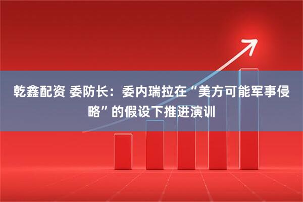 乾鑫配资 委防长：委内瑞拉在“美方可能军事侵略”的假设下推进演训
