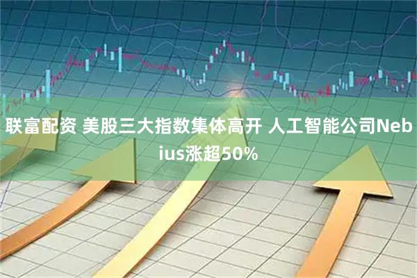 联富配资 美股三大指数集体高开 人工智能公司Nebius涨超50%