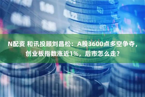 N配资 和讯投顾刘昌松：A股3600点多空争夺，创业板指数涨近1%，后市怎么走？